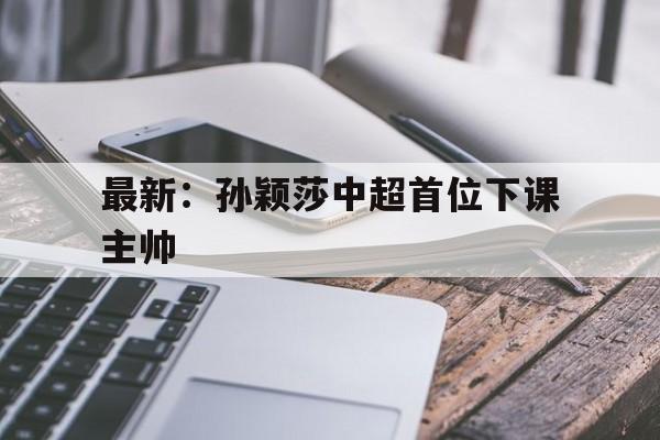 最新：孙颖莎中超首位下课主帅的简单介绍|博雅捕鱼官网